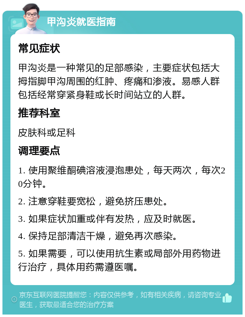 甲沟炎就医指南 常见症状 甲沟炎是一种常见的足部感染，主要症状包括大拇指脚甲沟周围的红肿、疼痛和渗液。易感人群包括经常穿紧身鞋或长时间站立的人群。 推荐科室 皮肤科或足科 调理要点 1. 使用聚维酮碘溶液浸泡患处，每天两次，每次20分钟。 2. 注意穿鞋要宽松，避免挤压患处。 3. 如果症状加重或伴有发热，应及时就医。 4. 保持足部清洁干燥，避免再次感染。 5. 如果需要，可以使用抗生素或局部外用药物进行治疗，具体用药需遵医嘱。