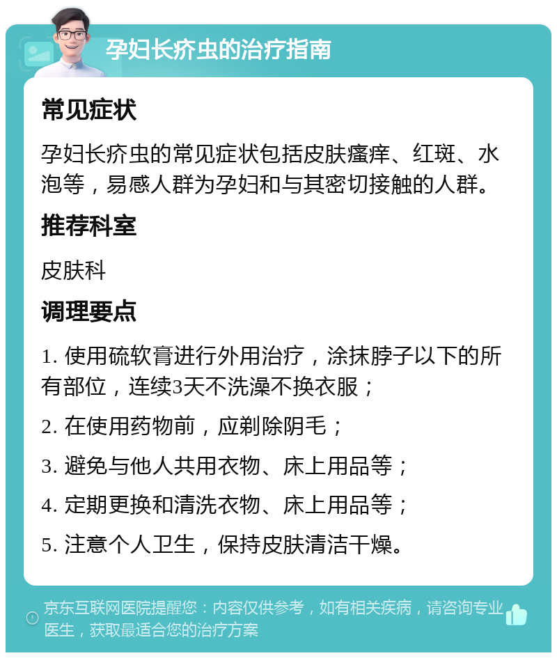 孕妇长疥虫的治疗指南 常见症状 孕妇长疥虫的常见症状包括皮肤瘙痒、红斑、水泡等，易感人群为孕妇和与其密切接触的人群。 推荐科室 皮肤科 调理要点 1. 使用硫软膏进行外用治疗，涂抹脖子以下的所有部位，连续3天不洗澡不换衣服； 2. 在使用药物前，应剃除阴毛； 3. 避免与他人共用衣物、床上用品等； 4. 定期更换和清洗衣物、床上用品等； 5. 注意个人卫生，保持皮肤清洁干燥。