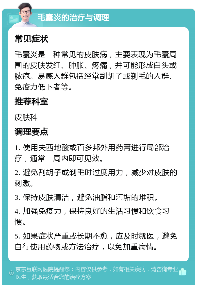 毛囊炎的治疗与调理 常见症状 毛囊炎是一种常见的皮肤病，主要表现为毛囊周围的皮肤发红、肿胀、疼痛，并可能形成白头或脓疱。易感人群包括经常刮胡子或剃毛的人群、免疫力低下者等。 推荐科室 皮肤科 调理要点 1. 使用夫西地酸或百多邦外用药膏进行局部治疗，通常一周内即可见效。 2. 避免刮胡子或剃毛时过度用力，减少对皮肤的刺激。 3. 保持皮肤清洁，避免油脂和污垢的堆积。 4. 加强免疫力，保持良好的生活习惯和饮食习惯。 5. 如果症状严重或长期不愈，应及时就医，避免自行使用药物或方法治疗，以免加重病情。