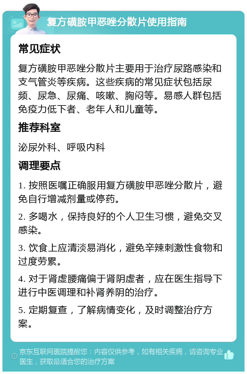 复方磺胺甲恶唑分散片使用指南 常见症状 复方磺胺甲恶唑分散片主要用于治疗尿路感染和支气管炎等疾病。这些疾病的常见症状包括尿频、尿急、尿痛、咳嗽、胸闷等。易感人群包括免疫力低下者、老年人和儿童等。 推荐科室 泌尿外科、呼吸内科 调理要点 1. 按照医嘱正确服用复方磺胺甲恶唑分散片，避免自行增减剂量或停药。 2. 多喝水，保持良好的个人卫生习惯，避免交叉感染。 3. 饮食上应清淡易消化，避免辛辣刺激性食物和过度劳累。 4. 对于肾虚腰痛偏于肾阴虚者，应在医生指导下进行中医调理和补肾养阴的治疗。 5. 定期复查，了解病情变化，及时调整治疗方案。