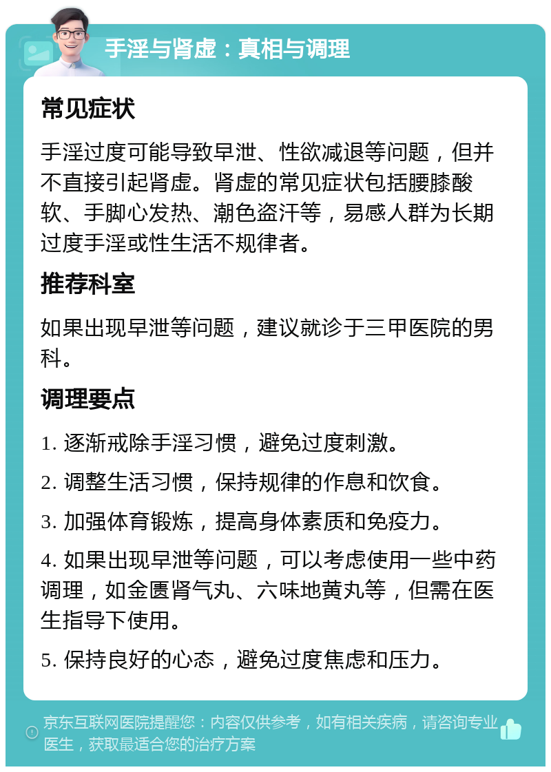 手淫与肾虚：真相与调理 常见症状 手淫过度可能导致早泄、性欲减退等问题，但并不直接引起肾虚。肾虚的常见症状包括腰膝酸软、手脚心发热、潮色盗汗等，易感人群为长期过度手淫或性生活不规律者。 推荐科室 如果出现早泄等问题，建议就诊于三甲医院的男科。 调理要点 1. 逐渐戒除手淫习惯，避免过度刺激。 2. 调整生活习惯，保持规律的作息和饮食。 3. 加强体育锻炼，提高身体素质和免疫力。 4. 如果出现早泄等问题，可以考虑使用一些中药调理，如金匮肾气丸、六味地黄丸等，但需在医生指导下使用。 5. 保持良好的心态，避免过度焦虑和压力。