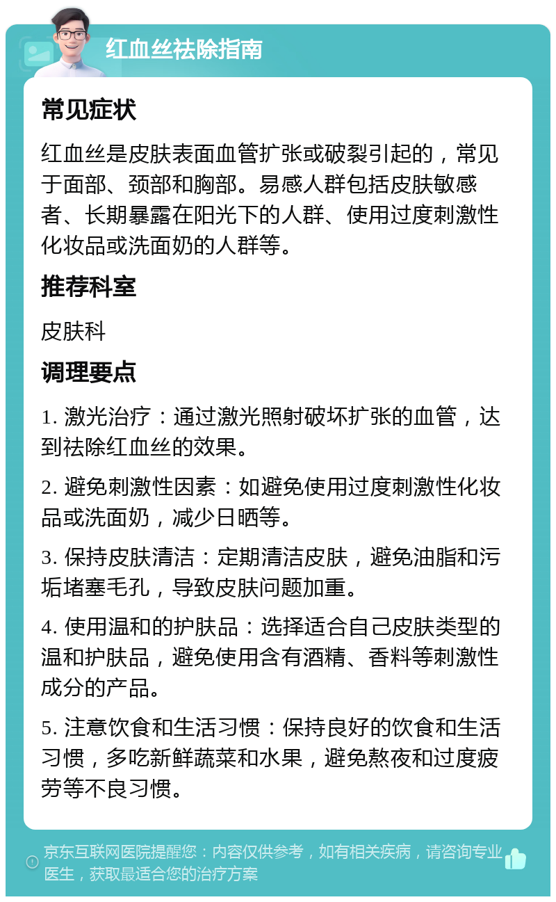 红血丝祛除指南 常见症状 红血丝是皮肤表面血管扩张或破裂引起的，常见于面部、颈部和胸部。易感人群包括皮肤敏感者、长期暴露在阳光下的人群、使用过度刺激性化妆品或洗面奶的人群等。 推荐科室 皮肤科 调理要点 1. 激光治疗：通过激光照射破坏扩张的血管，达到祛除红血丝的效果。 2. 避免刺激性因素：如避免使用过度刺激性化妆品或洗面奶，减少日晒等。 3. 保持皮肤清洁：定期清洁皮肤，避免油脂和污垢堵塞毛孔，导致皮肤问题加重。 4. 使用温和的护肤品：选择适合自己皮肤类型的温和护肤品，避免使用含有酒精、香料等刺激性成分的产品。 5. 注意饮食和生活习惯：保持良好的饮食和生活习惯，多吃新鲜蔬菜和水果，避免熬夜和过度疲劳等不良习惯。