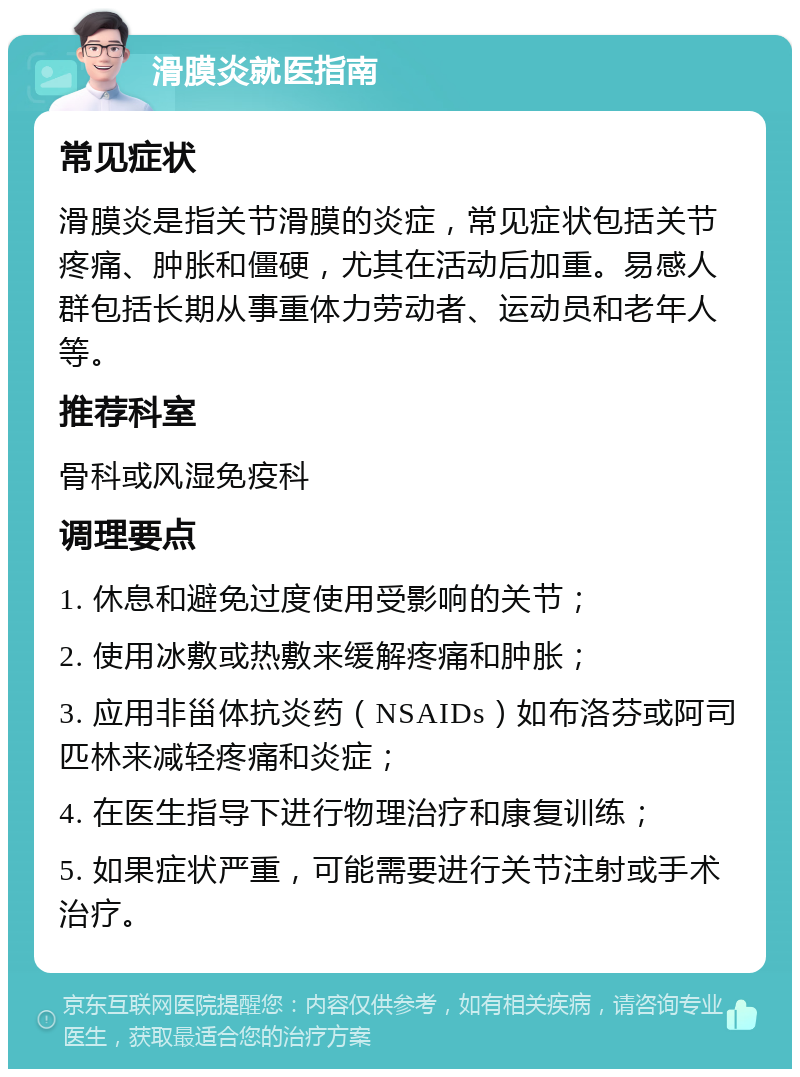 滑膜炎就医指南 常见症状 滑膜炎是指关节滑膜的炎症，常见症状包括关节疼痛、肿胀和僵硬，尤其在活动后加重。易感人群包括长期从事重体力劳动者、运动员和老年人等。 推荐科室 骨科或风湿免疫科 调理要点 1. 休息和避免过度使用受影响的关节； 2. 使用冰敷或热敷来缓解疼痛和肿胀； 3. 应用非甾体抗炎药（NSAIDs）如布洛芬或阿司匹林来减轻疼痛和炎症； 4. 在医生指导下进行物理治疗和康复训练； 5. 如果症状严重，可能需要进行关节注射或手术治疗。