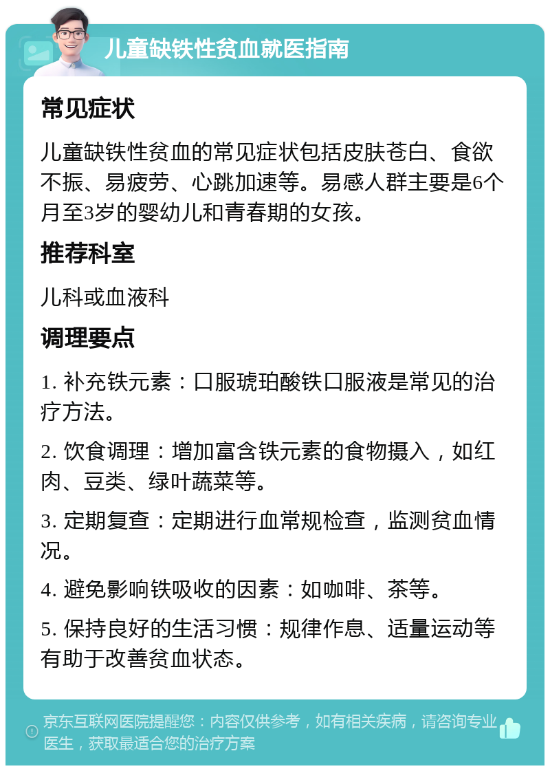 儿童缺铁性贫血就医指南 常见症状 儿童缺铁性贫血的常见症状包括皮肤苍白、食欲不振、易疲劳、心跳加速等。易感人群主要是6个月至3岁的婴幼儿和青春期的女孩。 推荐科室 儿科或血液科 调理要点 1. 补充铁元素：口服琥珀酸铁口服液是常见的治疗方法。 2. 饮食调理：增加富含铁元素的食物摄入，如红肉、豆类、绿叶蔬菜等。 3. 定期复查：定期进行血常规检查，监测贫血情况。 4. 避免影响铁吸收的因素：如咖啡、茶等。 5. 保持良好的生活习惯：规律作息、适量运动等有助于改善贫血状态。