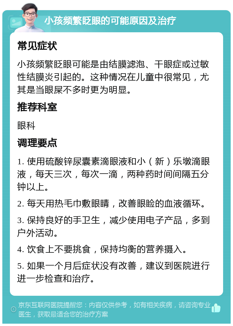 小孩频繁眨眼的可能原因及治疗 常见症状 小孩频繁眨眼可能是由结膜滤泡、干眼症或过敏性结膜炎引起的。这种情况在儿童中很常见，尤其是当眼屎不多时更为明显。 推荐科室 眼科 调理要点 1. 使用硫酸锌尿囊素滴眼液和小（新）乐墩滴眼液，每天三次，每次一滴，两种药时间间隔五分钟以上。 2. 每天用热毛巾敷眼睛，改善眼睑的血液循环。 3. 保持良好的手卫生，减少使用电子产品，多到户外活动。 4. 饮食上不要挑食，保持均衡的营养摄入。 5. 如果一个月后症状没有改善，建议到医院进行进一步检查和治疗。