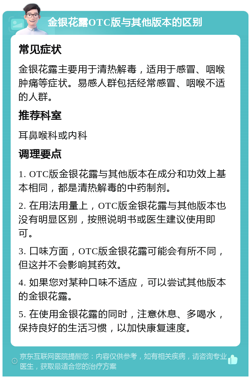 金银花露OTC版与其他版本的区别 常见症状 金银花露主要用于清热解毒，适用于感冒、咽喉肿痛等症状。易感人群包括经常感冒、咽喉不适的人群。 推荐科室 耳鼻喉科或内科 调理要点 1. OTC版金银花露与其他版本在成分和功效上基本相同，都是清热解毒的中药制剂。 2. 在用法用量上，OTC版金银花露与其他版本也没有明显区别，按照说明书或医生建议使用即可。 3. 口味方面，OTC版金银花露可能会有所不同，但这并不会影响其药效。 4. 如果您对某种口味不适应，可以尝试其他版本的金银花露。 5. 在使用金银花露的同时，注意休息、多喝水，保持良好的生活习惯，以加快康复速度。