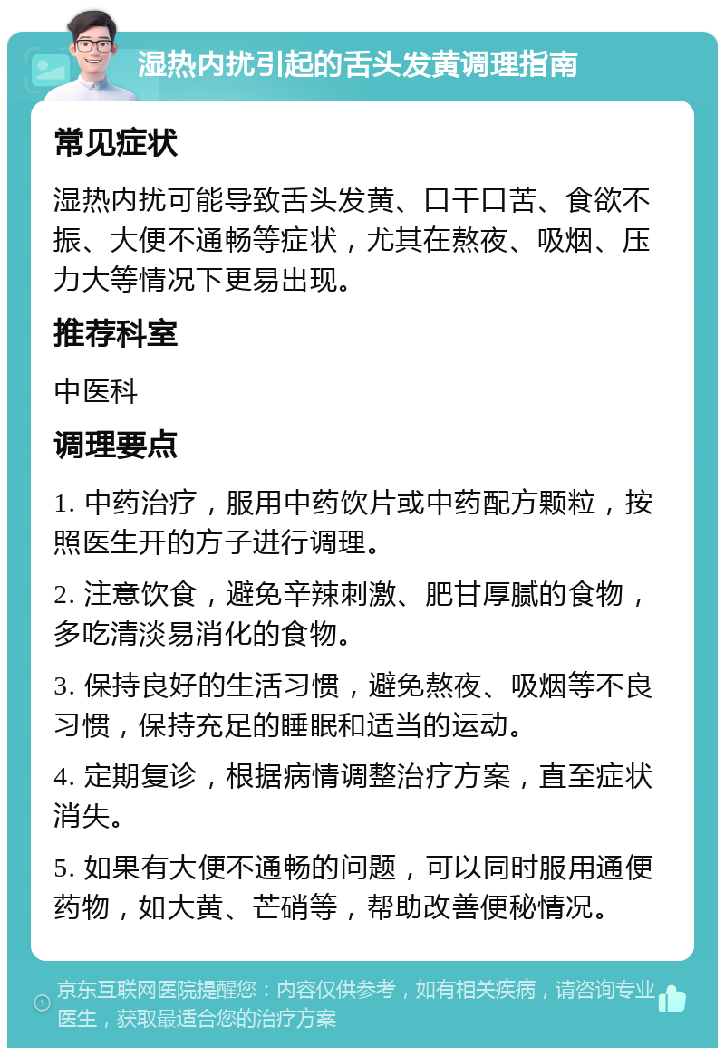 湿热内扰引起的舌头发黄调理指南 常见症状 湿热内扰可能导致舌头发黄、口干口苦、食欲不振、大便不通畅等症状，尤其在熬夜、吸烟、压力大等情况下更易出现。 推荐科室 中医科 调理要点 1. 中药治疗，服用中药饮片或中药配方颗粒，按照医生开的方子进行调理。 2. 注意饮食，避免辛辣刺激、肥甘厚腻的食物，多吃清淡易消化的食物。 3. 保持良好的生活习惯，避免熬夜、吸烟等不良习惯，保持充足的睡眠和适当的运动。 4. 定期复诊，根据病情调整治疗方案，直至症状消失。 5. 如果有大便不通畅的问题，可以同时服用通便药物，如大黄、芒硝等，帮助改善便秘情况。