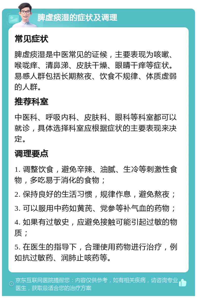 脾虚痰湿的症状及调理 常见症状 脾虚痰湿是中医常见的证候，主要表现为咳嗽、喉咙痒、清鼻涕、皮肤干燥、眼睛干痒等症状。易感人群包括长期熬夜、饮食不规律、体质虚弱的人群。 推荐科室 中医科、呼吸内科、皮肤科、眼科等科室都可以就诊，具体选择科室应根据症状的主要表现来决定。 调理要点 1. 调整饮食，避免辛辣、油腻、生冷等刺激性食物，多吃易于消化的食物； 2. 保持良好的生活习惯，规律作息，避免熬夜； 3. 可以服用中药如黄芪、党参等补气血的药物； 4. 如果有过敏史，应避免接触可能引起过敏的物质； 5. 在医生的指导下，合理使用药物进行治疗，例如抗过敏药、润肺止咳药等。