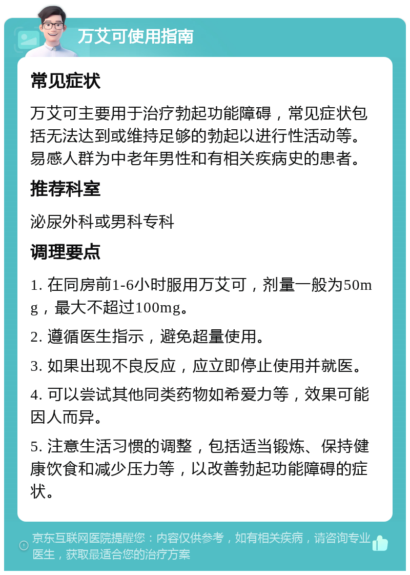 万艾可使用指南 常见症状 万艾可主要用于治疗勃起功能障碍，常见症状包括无法达到或维持足够的勃起以进行性活动等。易感人群为中老年男性和有相关疾病史的患者。 推荐科室 泌尿外科或男科专科 调理要点 1. 在同房前1-6小时服用万艾可，剂量一般为50mg，最大不超过100mg。 2. 遵循医生指示，避免超量使用。 3. 如果出现不良反应，应立即停止使用并就医。 4. 可以尝试其他同类药物如希爱力等，效果可能因人而异。 5. 注意生活习惯的调整，包括适当锻炼、保持健康饮食和减少压力等，以改善勃起功能障碍的症状。