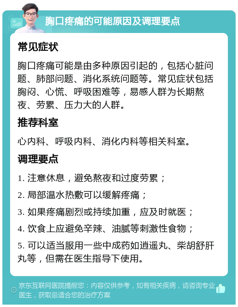 胸口疼痛的可能原因及调理要点 常见症状 胸口疼痛可能是由多种原因引起的，包括心脏问题、肺部问题、消化系统问题等。常见症状包括胸闷、心慌、呼吸困难等，易感人群为长期熬夜、劳累、压力大的人群。 推荐科室 心内科、呼吸内科、消化内科等相关科室。 调理要点 1. 注意休息，避免熬夜和过度劳累； 2. 局部温水热敷可以缓解疼痛； 3. 如果疼痛剧烈或持续加重，应及时就医； 4. 饮食上应避免辛辣、油腻等刺激性食物； 5. 可以适当服用一些中成药如逍遥丸、柴胡舒肝丸等，但需在医生指导下使用。