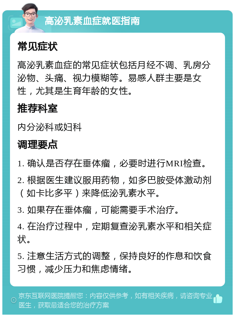 高泌乳素血症就医指南 常见症状 高泌乳素血症的常见症状包括月经不调、乳房分泌物、头痛、视力模糊等。易感人群主要是女性，尤其是生育年龄的女性。 推荐科室 内分泌科或妇科 调理要点 1. 确认是否存在垂体瘤，必要时进行MRI检查。 2. 根据医生建议服用药物，如多巴胺受体激动剂（如卡比多平）来降低泌乳素水平。 3. 如果存在垂体瘤，可能需要手术治疗。 4. 在治疗过程中，定期复查泌乳素水平和相关症状。 5. 注意生活方式的调整，保持良好的作息和饮食习惯，减少压力和焦虑情绪。