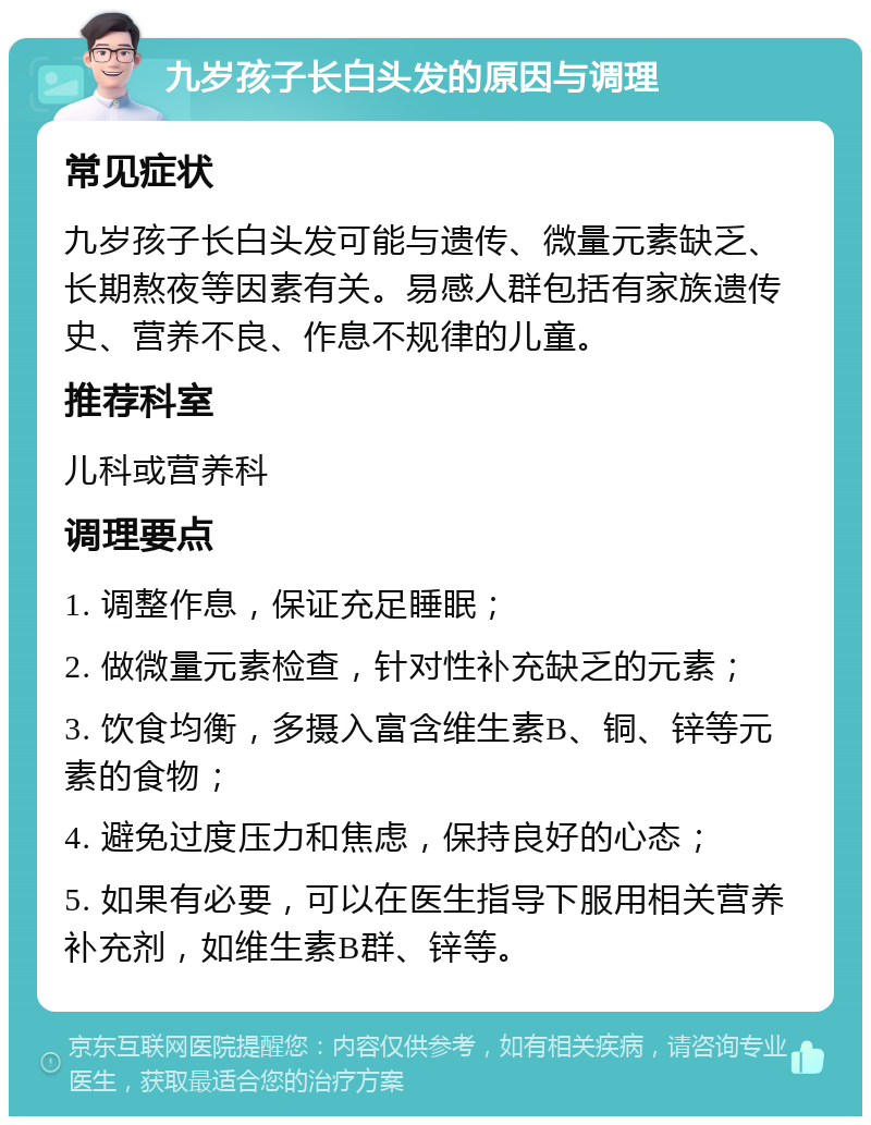 九岁孩子长白头发的原因与调理 常见症状 九岁孩子长白头发可能与遗传、微量元素缺乏、长期熬夜等因素有关。易感人群包括有家族遗传史、营养不良、作息不规律的儿童。 推荐科室 儿科或营养科 调理要点 1. 调整作息，保证充足睡眠； 2. 做微量元素检查，针对性补充缺乏的元素； 3. 饮食均衡，多摄入富含维生素B、铜、锌等元素的食物； 4. 避免过度压力和焦虑，保持良好的心态； 5. 如果有必要，可以在医生指导下服用相关营养补充剂，如维生素B群、锌等。