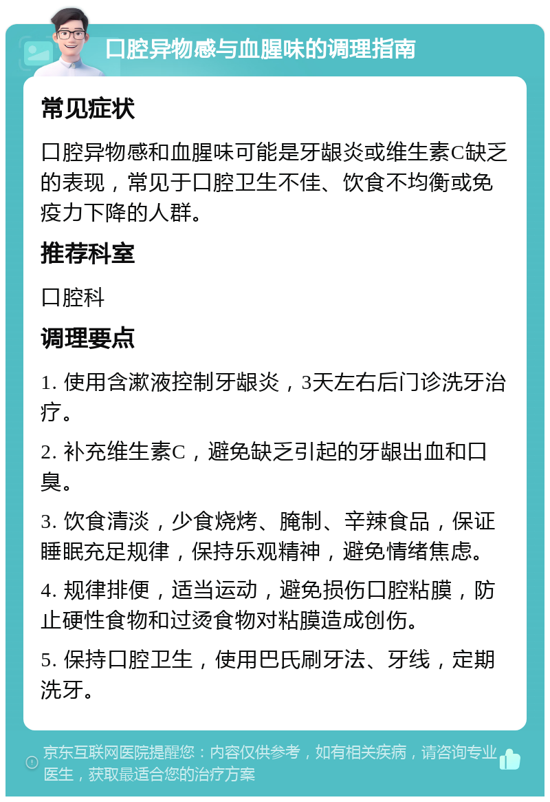 口腔异物感与血腥味的调理指南 常见症状 口腔异物感和血腥味可能是牙龈炎或维生素C缺乏的表现，常见于口腔卫生不佳、饮食不均衡或免疫力下降的人群。 推荐科室 口腔科 调理要点 1. 使用含漱液控制牙龈炎，3天左右后门诊洗牙治疗。 2. 补充维生素C，避免缺乏引起的牙龈出血和口臭。 3. 饮食清淡，少食烧烤、腌制、辛辣食品，保证睡眠充足规律，保持乐观精神，避免情绪焦虑。 4. 规律排便，适当运动，避免损伤口腔粘膜，防止硬性食物和过烫食物对粘膜造成创伤。 5. 保持口腔卫生，使用巴氏刷牙法、牙线，定期洗牙。