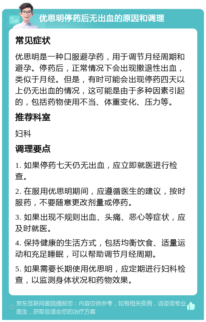 优思明停药后无出血的原因和调理 常见症状 优思明是一种口服避孕药，用于调节月经周期和避孕。停药后，正常情况下会出现撤退性出血，类似于月经。但是，有时可能会出现停药四天以上仍无出血的情况，这可能是由于多种因素引起的，包括药物使用不当、体重变化、压力等。 推荐科室 妇科 调理要点 1. 如果停药七天仍无出血，应立即就医进行检查。 2. 在服用优思明期间，应遵循医生的建议，按时服药，不要随意更改剂量或停药。 3. 如果出现不规则出血、头痛、恶心等症状，应及时就医。 4. 保持健康的生活方式，包括均衡饮食、适量运动和充足睡眠，可以帮助调节月经周期。 5. 如果需要长期使用优思明，应定期进行妇科检查，以监测身体状况和药物效果。