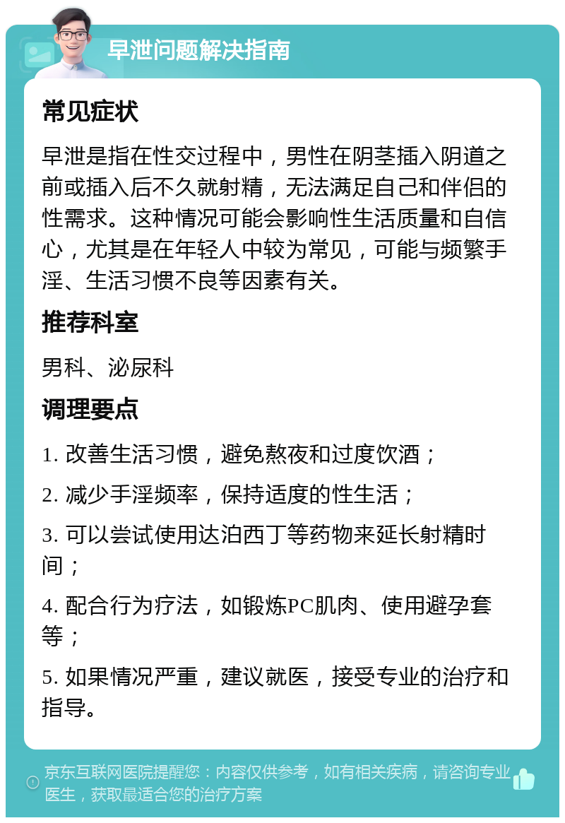 早泄问题解决指南 常见症状 早泄是指在性交过程中，男性在阴茎插入阴道之前或插入后不久就射精，无法满足自己和伴侣的性需求。这种情况可能会影响性生活质量和自信心，尤其是在年轻人中较为常见，可能与频繁手淫、生活习惯不良等因素有关。 推荐科室 男科、泌尿科 调理要点 1. 改善生活习惯，避免熬夜和过度饮酒； 2. 减少手淫频率，保持适度的性生活； 3. 可以尝试使用达泊西丁等药物来延长射精时间； 4. 配合行为疗法，如锻炼PC肌肉、使用避孕套等； 5. 如果情况严重，建议就医，接受专业的治疗和指导。