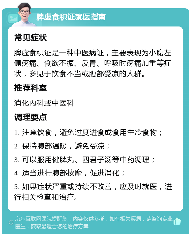 脾虚食积证就医指南 常见症状 脾虚食积证是一种中医病证，主要表现为小腹左侧疼痛、食欲不振、反胃、呼吸时疼痛加重等症状，多见于饮食不当或腹部受凉的人群。 推荐科室 消化内科或中医科 调理要点 1. 注意饮食，避免过度进食或食用生冷食物； 2. 保持腹部温暖，避免受凉； 3. 可以服用健脾丸、四君子汤等中药调理； 4. 适当进行腹部按摩，促进消化； 5. 如果症状严重或持续不改善，应及时就医，进行相关检查和治疗。