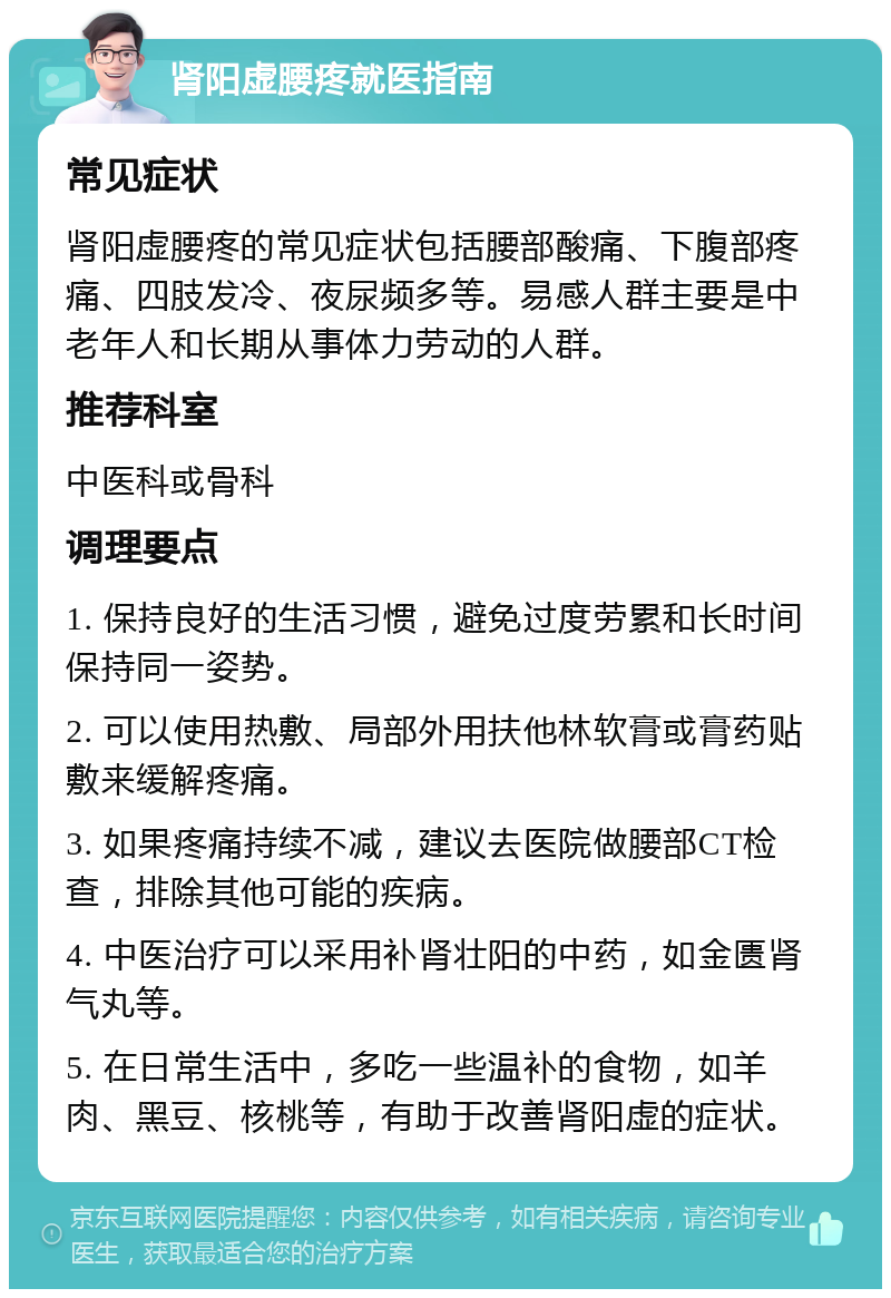 肾阳虚腰疼就医指南 常见症状 肾阳虚腰疼的常见症状包括腰部酸痛、下腹部疼痛、四肢发冷、夜尿频多等。易感人群主要是中老年人和长期从事体力劳动的人群。 推荐科室 中医科或骨科 调理要点 1. 保持良好的生活习惯，避免过度劳累和长时间保持同一姿势。 2. 可以使用热敷、局部外用扶他林软膏或膏药贴敷来缓解疼痛。 3. 如果疼痛持续不减，建议去医院做腰部CT检查，排除其他可能的疾病。 4. 中医治疗可以采用补肾壮阳的中药，如金匮肾气丸等。 5. 在日常生活中，多吃一些温补的食物，如羊肉、黑豆、核桃等，有助于改善肾阳虚的症状。