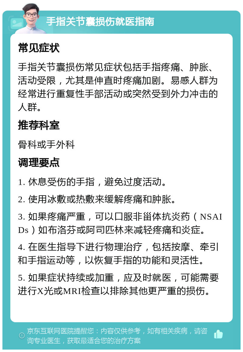 手指关节囊损伤就医指南 常见症状 手指关节囊损伤常见症状包括手指疼痛、肿胀、活动受限，尤其是伸直时疼痛加剧。易感人群为经常进行重复性手部活动或突然受到外力冲击的人群。 推荐科室 骨科或手外科 调理要点 1. 休息受伤的手指，避免过度活动。 2. 使用冰敷或热敷来缓解疼痛和肿胀。 3. 如果疼痛严重，可以口服非甾体抗炎药（NSAIDs）如布洛芬或阿司匹林来减轻疼痛和炎症。 4. 在医生指导下进行物理治疗，包括按摩、牵引和手指运动等，以恢复手指的功能和灵活性。 5. 如果症状持续或加重，应及时就医，可能需要进行X光或MRI检查以排除其他更严重的损伤。