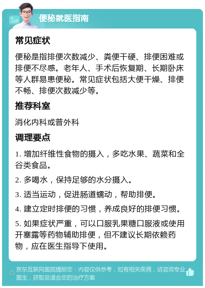 便秘就医指南 常见症状 便秘是指排便次数减少、粪便干硬、排便困难或排便不尽感。老年人、手术后恢复期、长期卧床等人群易患便秘。常见症状包括大便干燥、排便不畅、排便次数减少等。 推荐科室 消化内科或普外科 调理要点 1. 增加纤维性食物的摄入，多吃水果、蔬菜和全谷类食品。 2. 多喝水，保持足够的水分摄入。 3. 适当运动，促进肠道蠕动，帮助排便。 4. 建立定时排便的习惯，养成良好的排便习惯。 5. 如果症状严重，可以口服乳果糖口服液或使用开塞露等药物辅助排便，但不建议长期依赖药物，应在医生指导下使用。