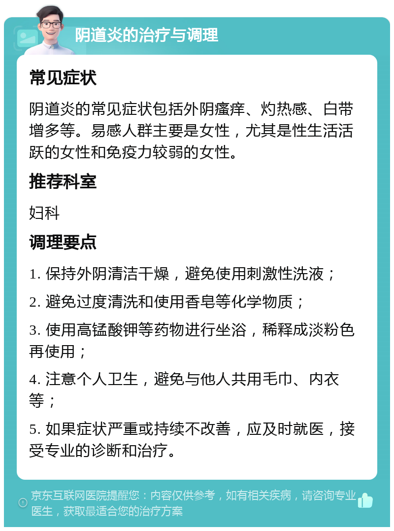 阴道炎的治疗与调理 常见症状 阴道炎的常见症状包括外阴瘙痒、灼热感、白带增多等。易感人群主要是女性，尤其是性生活活跃的女性和免疫力较弱的女性。 推荐科室 妇科 调理要点 1. 保持外阴清洁干燥，避免使用刺激性洗液； 2. 避免过度清洗和使用香皂等化学物质； 3. 使用高锰酸钾等药物进行坐浴，稀释成淡粉色再使用； 4. 注意个人卫生，避免与他人共用毛巾、内衣等； 5. 如果症状严重或持续不改善，应及时就医，接受专业的诊断和治疗。