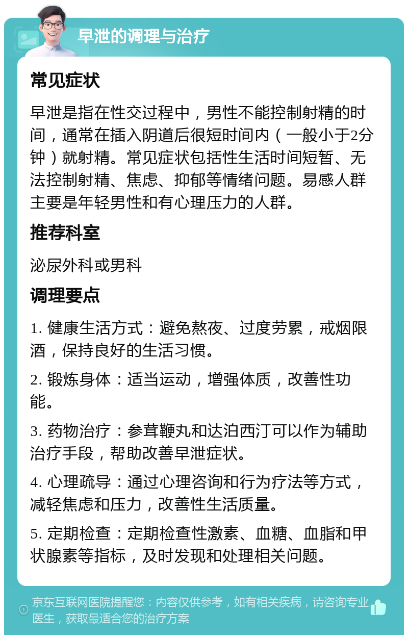 早泄的调理与治疗 常见症状 早泄是指在性交过程中，男性不能控制射精的时间，通常在插入阴道后很短时间内（一般小于2分钟）就射精。常见症状包括性生活时间短暂、无法控制射精、焦虑、抑郁等情绪问题。易感人群主要是年轻男性和有心理压力的人群。 推荐科室 泌尿外科或男科 调理要点 1. 健康生活方式：避免熬夜、过度劳累，戒烟限酒，保持良好的生活习惯。 2. 锻炼身体：适当运动，增强体质，改善性功能。 3. 药物治疗：参茸鞭丸和达泊西汀可以作为辅助治疗手段，帮助改善早泄症状。 4. 心理疏导：通过心理咨询和行为疗法等方式，减轻焦虑和压力，改善性生活质量。 5. 定期检查：定期检查性激素、血糖、血脂和甲状腺素等指标，及时发现和处理相关问题。