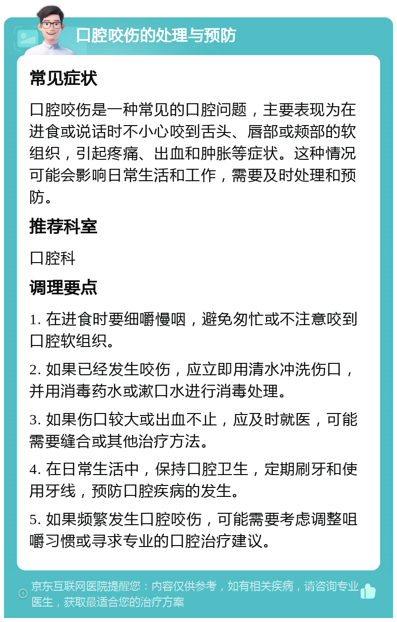 口腔咬伤的处理与预防 常见症状 口腔咬伤是一种常见的口腔问题，主要表现为在进食或说话时不小心咬到舌头、唇部或颊部的软组织，引起疼痛、出血和肿胀等症状。这种情况可能会影响日常生活和工作，需要及时处理和预防。 推荐科室 口腔科 调理要点 1. 在进食时要细嚼慢咽，避免匆忙或不注意咬到口腔软组织。 2. 如果已经发生咬伤，应立即用清水冲洗伤口，并用消毒药水或漱口水进行消毒处理。 3. 如果伤口较大或出血不止，应及时就医，可能需要缝合或其他治疗方法。 4. 在日常生活中，保持口腔卫生，定期刷牙和使用牙线，预防口腔疾病的发生。 5. 如果频繁发生口腔咬伤，可能需要考虑调整咀嚼习惯或寻求专业的口腔治疗建议。