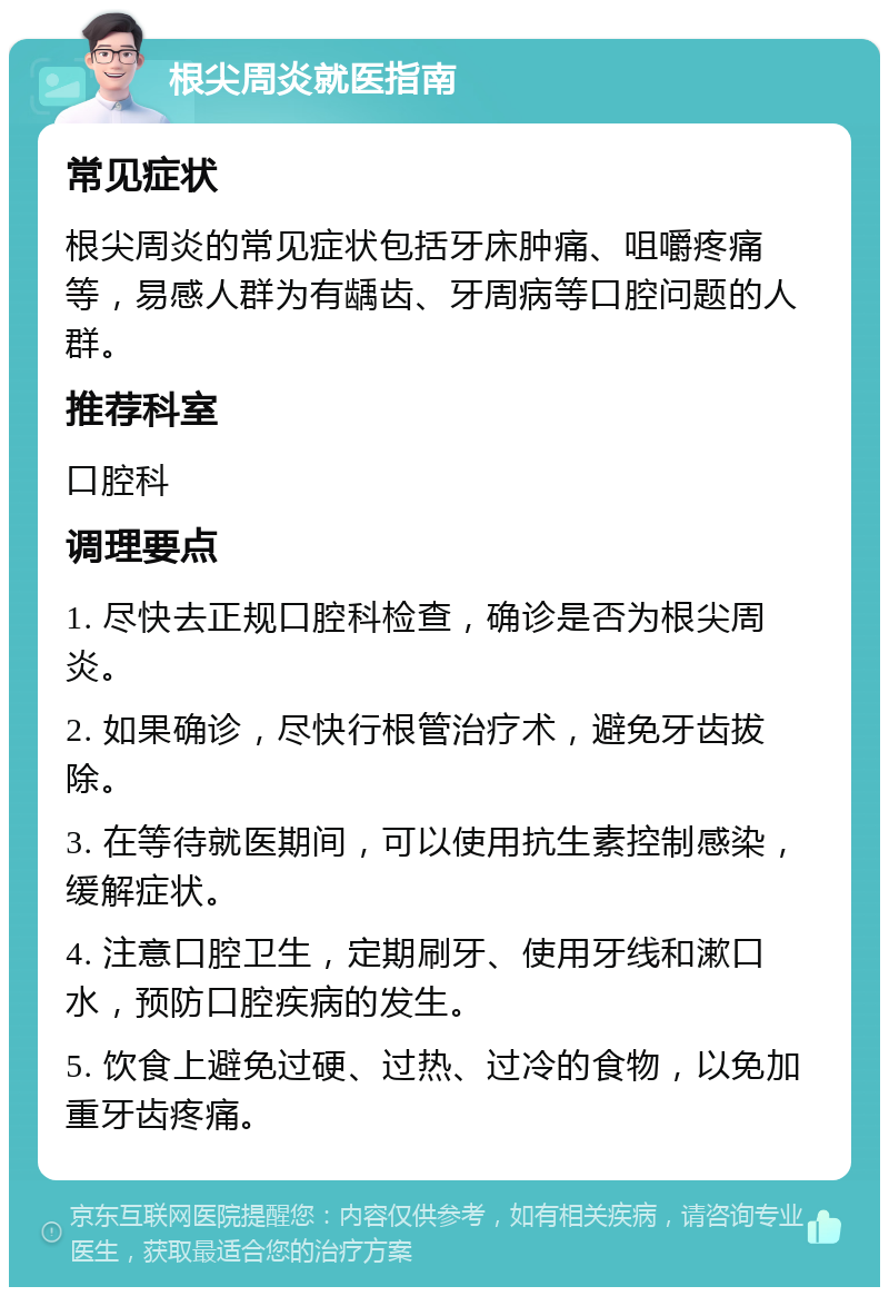 根尖周炎就医指南 常见症状 根尖周炎的常见症状包括牙床肿痛、咀嚼疼痛等，易感人群为有龋齿、牙周病等口腔问题的人群。 推荐科室 口腔科 调理要点 1. 尽快去正规口腔科检查，确诊是否为根尖周炎。 2. 如果确诊，尽快行根管治疗术，避免牙齿拔除。 3. 在等待就医期间，可以使用抗生素控制感染，缓解症状。 4. 注意口腔卫生，定期刷牙、使用牙线和漱口水，预防口腔疾病的发生。 5. 饮食上避免过硬、过热、过冷的食物，以免加重牙齿疼痛。