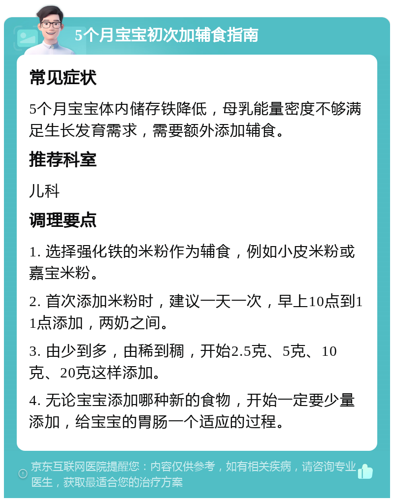 5个月宝宝初次加辅食指南 常见症状 5个月宝宝体内储存铁降低，母乳能量密度不够满足生长发育需求，需要额外添加辅食。 推荐科室 儿科 调理要点 1. 选择强化铁的米粉作为辅食，例如小皮米粉或嘉宝米粉。 2. 首次添加米粉时，建议一天一次，早上10点到11点添加，两奶之间。 3. 由少到多，由稀到稠，开始2.5克、5克、10克、20克这样添加。 4. 无论宝宝添加哪种新的食物，开始一定要少量添加，给宝宝的胃肠一个适应的过程。