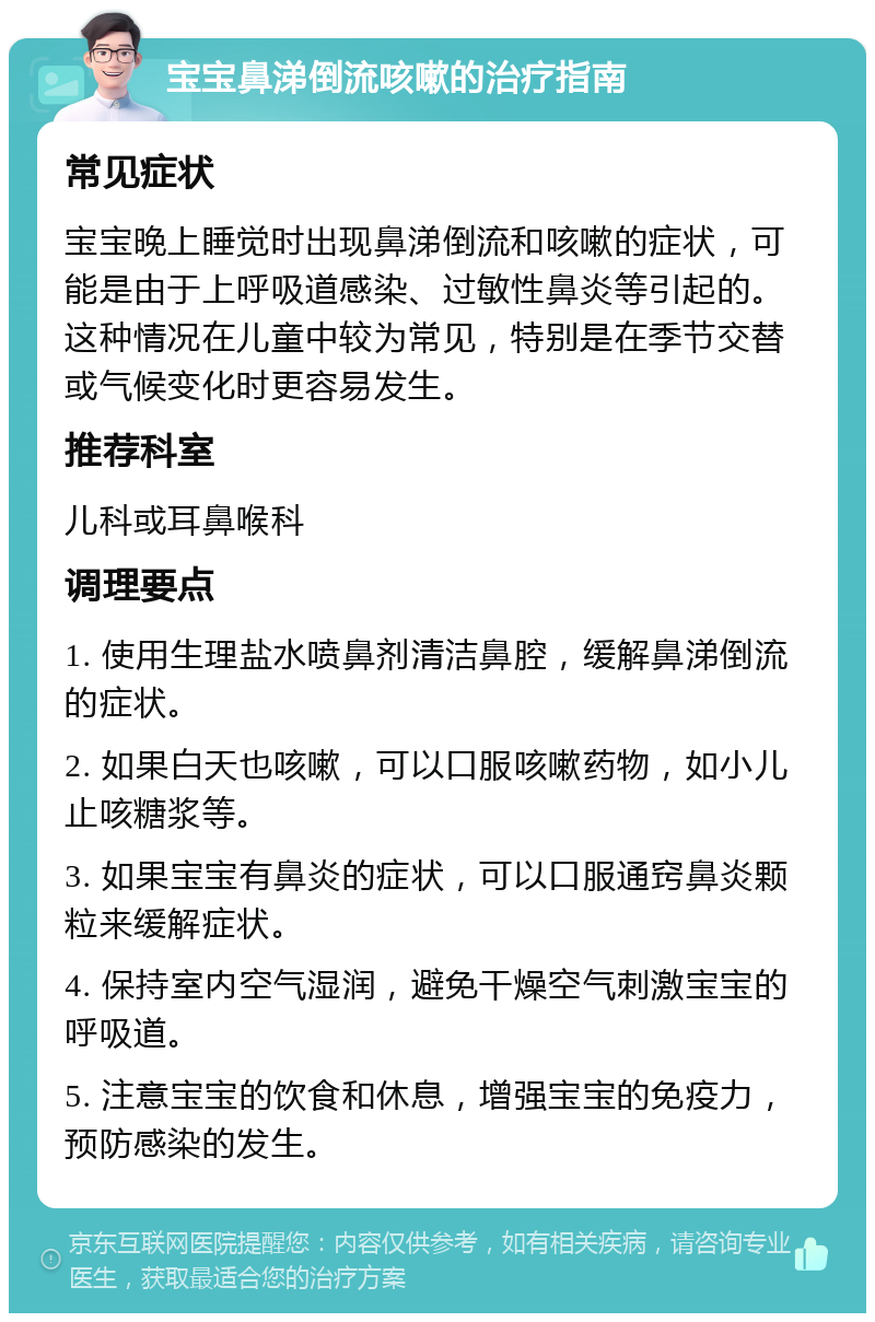 宝宝鼻涕倒流咳嗽的治疗指南 常见症状 宝宝晚上睡觉时出现鼻涕倒流和咳嗽的症状，可能是由于上呼吸道感染、过敏性鼻炎等引起的。这种情况在儿童中较为常见，特别是在季节交替或气候变化时更容易发生。 推荐科室 儿科或耳鼻喉科 调理要点 1. 使用生理盐水喷鼻剂清洁鼻腔，缓解鼻涕倒流的症状。 2. 如果白天也咳嗽，可以口服咳嗽药物，如小儿止咳糖浆等。 3. 如果宝宝有鼻炎的症状，可以口服通窍鼻炎颗粒来缓解症状。 4. 保持室内空气湿润，避免干燥空气刺激宝宝的呼吸道。 5. 注意宝宝的饮食和休息，增强宝宝的免疫力，预防感染的发生。