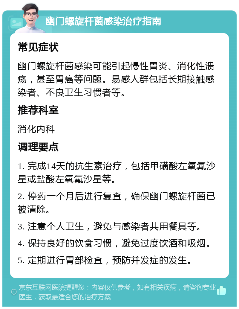 幽门螺旋杆菌感染治疗指南 常见症状 幽门螺旋杆菌感染可能引起慢性胃炎、消化性溃疡，甚至胃癌等问题。易感人群包括长期接触感染者、不良卫生习惯者等。 推荐科室 消化内科 调理要点 1. 完成14天的抗生素治疗，包括甲磺酸左氧氟沙星或盐酸左氧氟沙星等。 2. 停药一个月后进行复查，确保幽门螺旋杆菌已被清除。 3. 注意个人卫生，避免与感染者共用餐具等。 4. 保持良好的饮食习惯，避免过度饮酒和吸烟。 5. 定期进行胃部检查，预防并发症的发生。