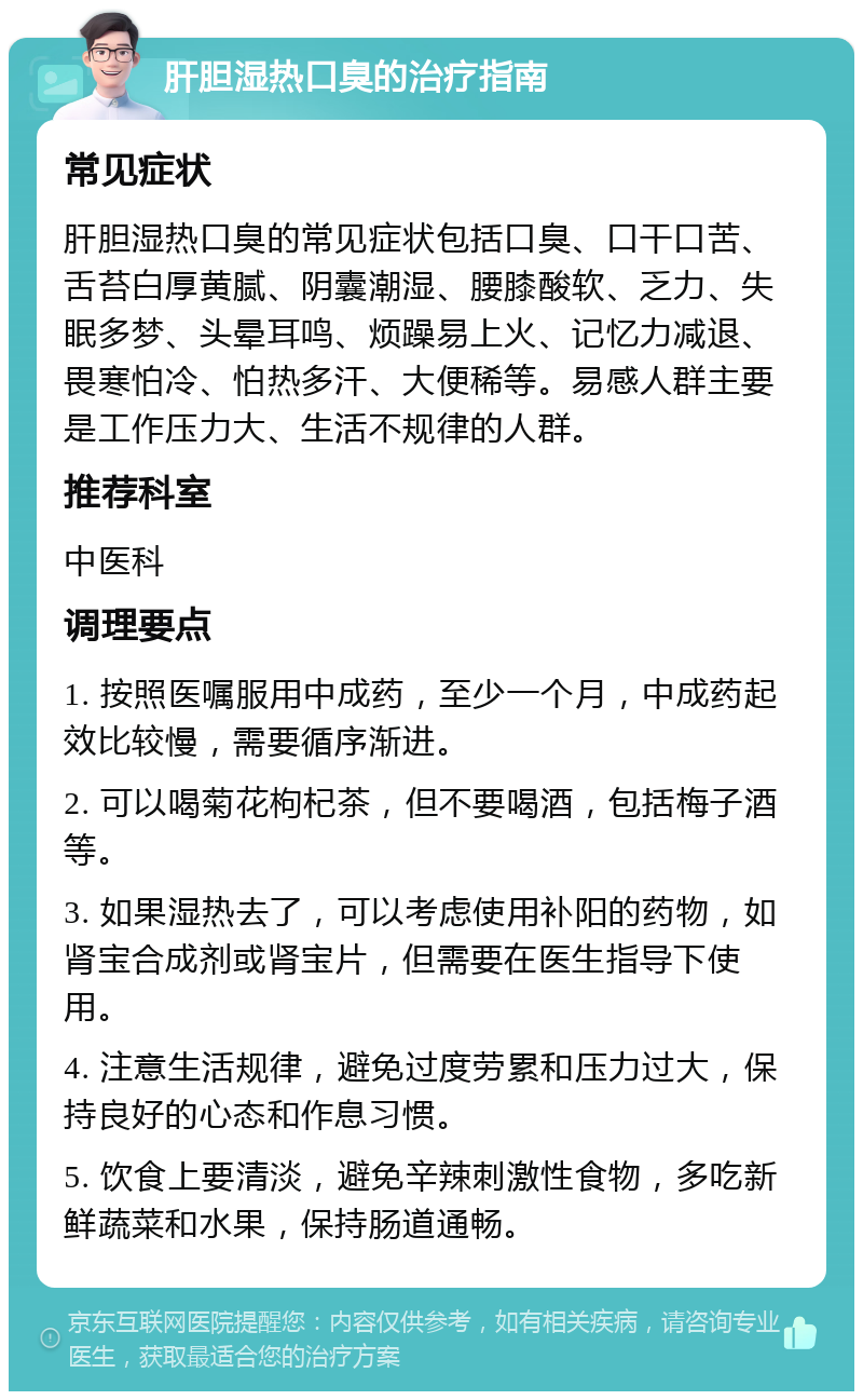 肝胆湿热口臭的治疗指南 常见症状 肝胆湿热口臭的常见症状包括口臭、口干口苦、舌苔白厚黄腻、阴囊潮湿、腰膝酸软、乏力、失眠多梦、头晕耳鸣、烦躁易上火、记忆力减退、畏寒怕冷、怕热多汗、大便稀等。易感人群主要是工作压力大、生活不规律的人群。 推荐科室 中医科 调理要点 1. 按照医嘱服用中成药，至少一个月，中成药起效比较慢，需要循序渐进。 2. 可以喝菊花枸杞茶，但不要喝酒，包括梅子酒等。 3. 如果湿热去了，可以考虑使用补阳的药物，如肾宝合成剂或肾宝片，但需要在医生指导下使用。 4. 注意生活规律，避免过度劳累和压力过大，保持良好的心态和作息习惯。 5. 饮食上要清淡，避免辛辣刺激性食物，多吃新鲜蔬菜和水果，保持肠道通畅。