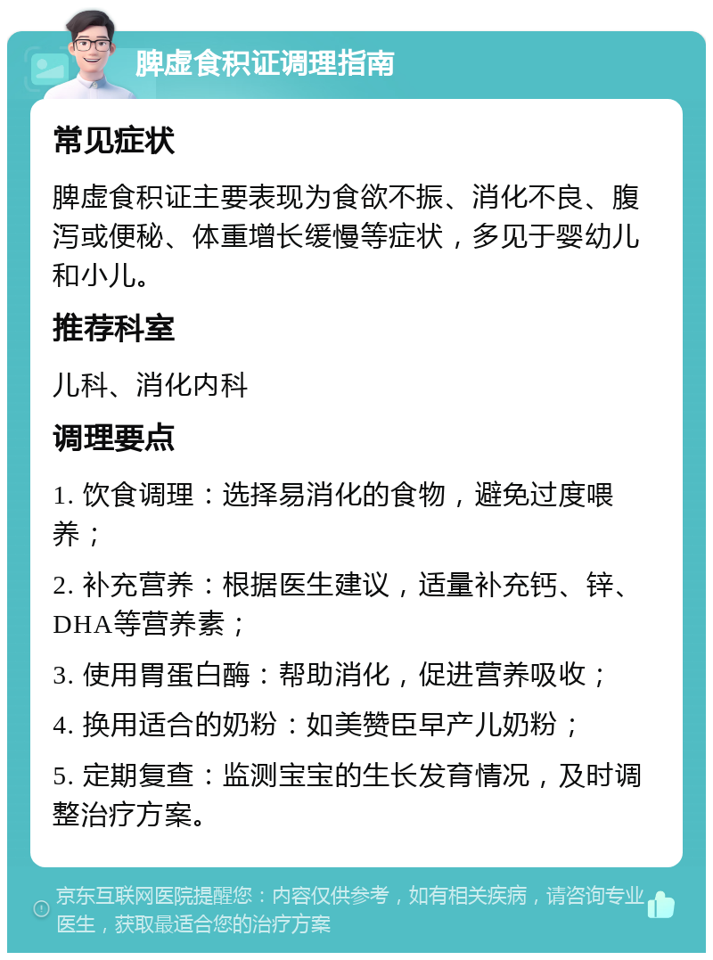 脾虚食积证调理指南 常见症状 脾虚食积证主要表现为食欲不振、消化不良、腹泻或便秘、体重增长缓慢等症状，多见于婴幼儿和小儿。 推荐科室 儿科、消化内科 调理要点 1. 饮食调理：选择易消化的食物，避免过度喂养； 2. 补充营养：根据医生建议，适量补充钙、锌、DHA等营养素； 3. 使用胃蛋白酶：帮助消化，促进营养吸收； 4. 换用适合的奶粉：如美赞臣早产儿奶粉； 5. 定期复查：监测宝宝的生长发育情况，及时调整治疗方案。