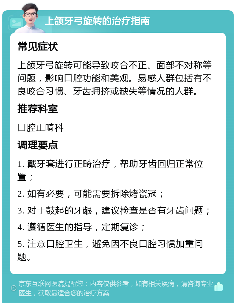 上颌牙弓旋转的治疗指南 常见症状 上颌牙弓旋转可能导致咬合不正、面部不对称等问题，影响口腔功能和美观。易感人群包括有不良咬合习惯、牙齿拥挤或缺失等情况的人群。 推荐科室 口腔正畸科 调理要点 1. 戴牙套进行正畸治疗，帮助牙齿回归正常位置； 2. 如有必要，可能需要拆除烤瓷冠； 3. 对于鼓起的牙龈，建议检查是否有牙齿问题； 4. 遵循医生的指导，定期复诊； 5. 注意口腔卫生，避免因不良口腔习惯加重问题。