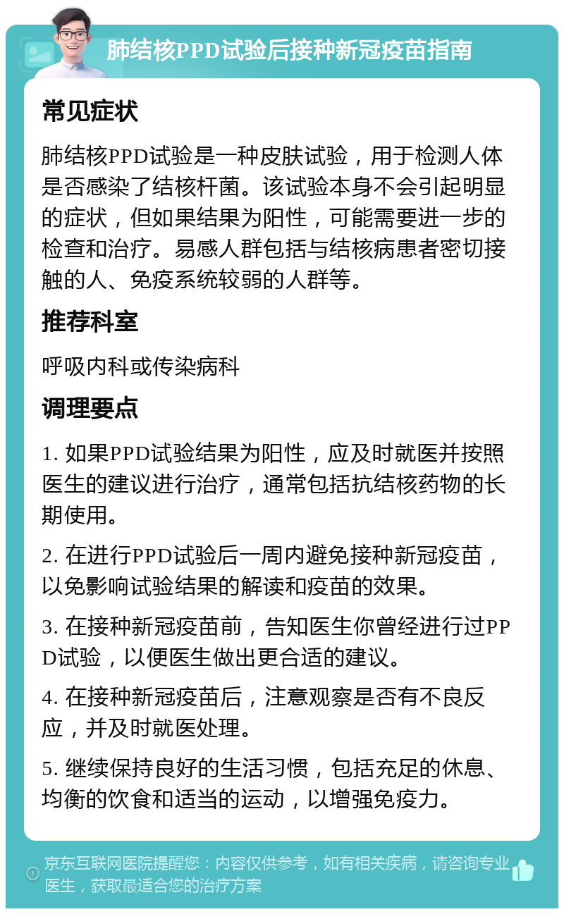 肺结核PPD试验后接种新冠疫苗指南 常见症状 肺结核PPD试验是一种皮肤试验，用于检测人体是否感染了结核杆菌。该试验本身不会引起明显的症状，但如果结果为阳性，可能需要进一步的检查和治疗。易感人群包括与结核病患者密切接触的人、免疫系统较弱的人群等。 推荐科室 呼吸内科或传染病科 调理要点 1. 如果PPD试验结果为阳性，应及时就医并按照医生的建议进行治疗，通常包括抗结核药物的长期使用。 2. 在进行PPD试验后一周内避免接种新冠疫苗，以免影响试验结果的解读和疫苗的效果。 3. 在接种新冠疫苗前，告知医生你曾经进行过PPD试验，以便医生做出更合适的建议。 4. 在接种新冠疫苗后，注意观察是否有不良反应，并及时就医处理。 5. 继续保持良好的生活习惯，包括充足的休息、均衡的饮食和适当的运动，以增强免疫力。