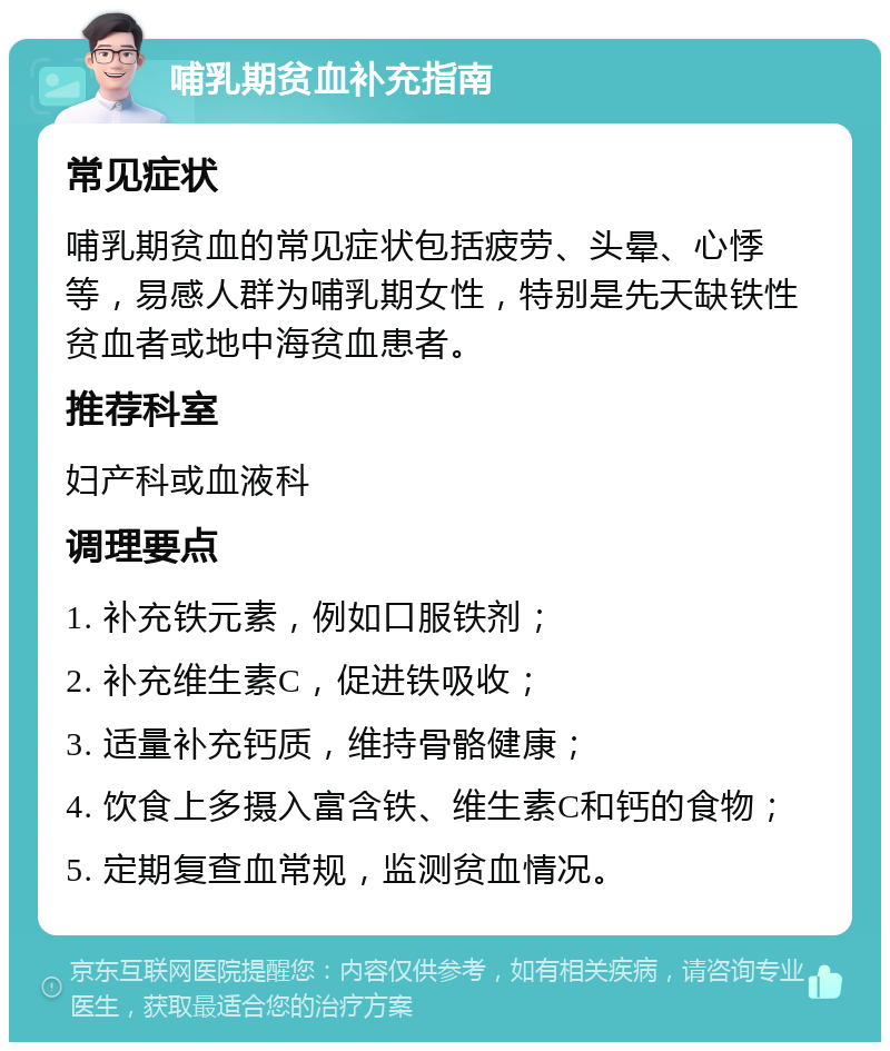 哺乳期贫血补充指南 常见症状 哺乳期贫血的常见症状包括疲劳、头晕、心悸等，易感人群为哺乳期女性，特别是先天缺铁性贫血者或地中海贫血患者。 推荐科室 妇产科或血液科 调理要点 1. 补充铁元素，例如口服铁剂； 2. 补充维生素C，促进铁吸收； 3. 适量补充钙质，维持骨骼健康； 4. 饮食上多摄入富含铁、维生素C和钙的食物； 5. 定期复查血常规，监测贫血情况。