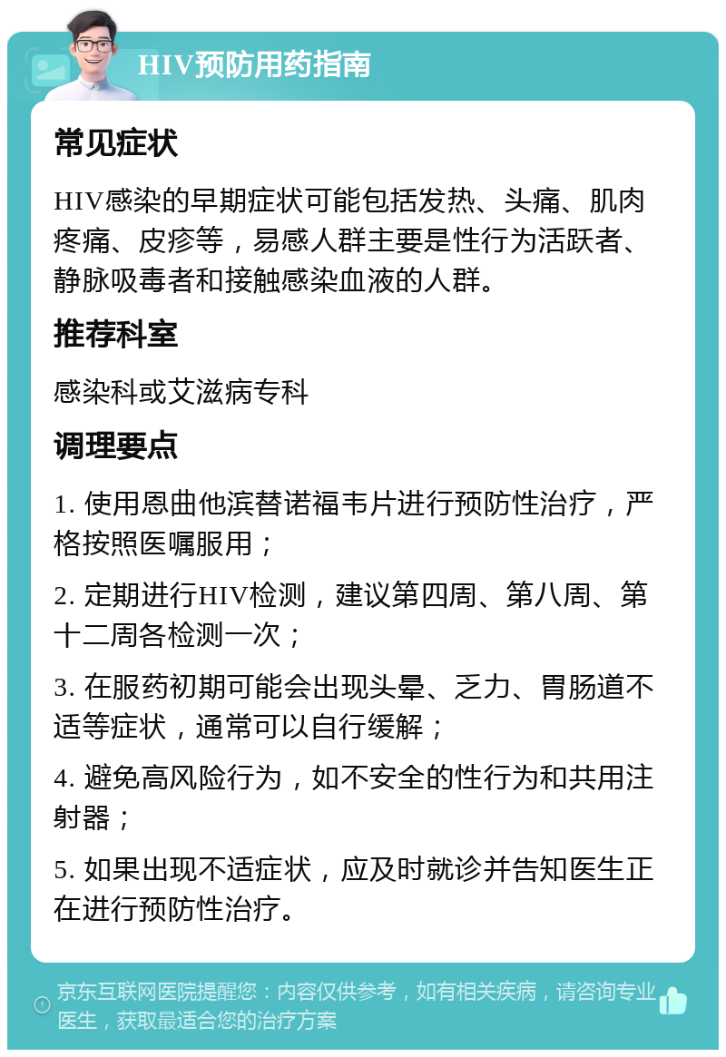 HIV预防用药指南 常见症状 HIV感染的早期症状可能包括发热、头痛、肌肉疼痛、皮疹等，易感人群主要是性行为活跃者、静脉吸毒者和接触感染血液的人群。 推荐科室 感染科或艾滋病专科 调理要点 1. 使用恩曲他滨替诺福韦片进行预防性治疗，严格按照医嘱服用； 2. 定期进行HIV检测，建议第四周、第八周、第十二周各检测一次； 3. 在服药初期可能会出现头晕、乏力、胃肠道不适等症状，通常可以自行缓解； 4. 避免高风险行为，如不安全的性行为和共用注射器； 5. 如果出现不适症状，应及时就诊并告知医生正在进行预防性治疗。