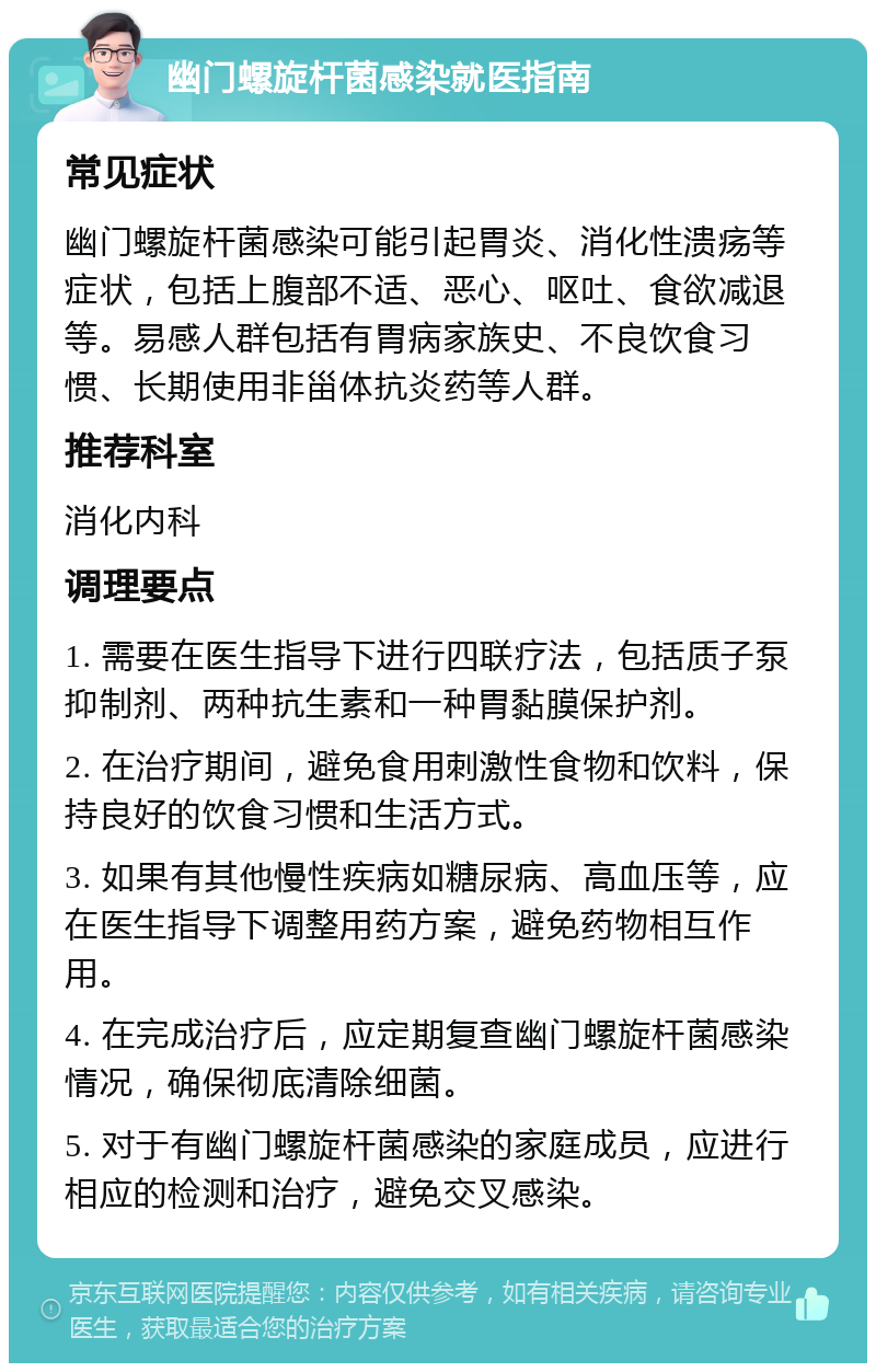 幽门螺旋杆菌感染就医指南 常见症状 幽门螺旋杆菌感染可能引起胃炎、消化性溃疡等症状，包括上腹部不适、恶心、呕吐、食欲减退等。易感人群包括有胃病家族史、不良饮食习惯、长期使用非甾体抗炎药等人群。 推荐科室 消化内科 调理要点 1. 需要在医生指导下进行四联疗法，包括质子泵抑制剂、两种抗生素和一种胃黏膜保护剂。 2. 在治疗期间，避免食用刺激性食物和饮料，保持良好的饮食习惯和生活方式。 3. 如果有其他慢性疾病如糖尿病、高血压等，应在医生指导下调整用药方案，避免药物相互作用。 4. 在完成治疗后，应定期复查幽门螺旋杆菌感染情况，确保彻底清除细菌。 5. 对于有幽门螺旋杆菌感染的家庭成员，应进行相应的检测和治疗，避免交叉感染。