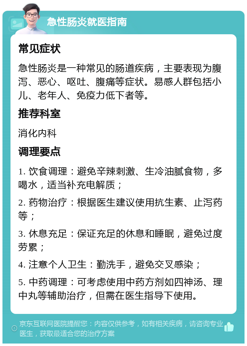 急性肠炎就医指南 常见症状 急性肠炎是一种常见的肠道疾病，主要表现为腹泻、恶心、呕吐、腹痛等症状。易感人群包括小儿、老年人、免疫力低下者等。 推荐科室 消化内科 调理要点 1. 饮食调理：避免辛辣刺激、生冷油腻食物，多喝水，适当补充电解质； 2. 药物治疗：根据医生建议使用抗生素、止泻药等； 3. 休息充足：保证充足的休息和睡眠，避免过度劳累； 4. 注意个人卫生：勤洗手，避免交叉感染； 5. 中药调理：可考虑使用中药方剂如四神汤、理中丸等辅助治疗，但需在医生指导下使用。