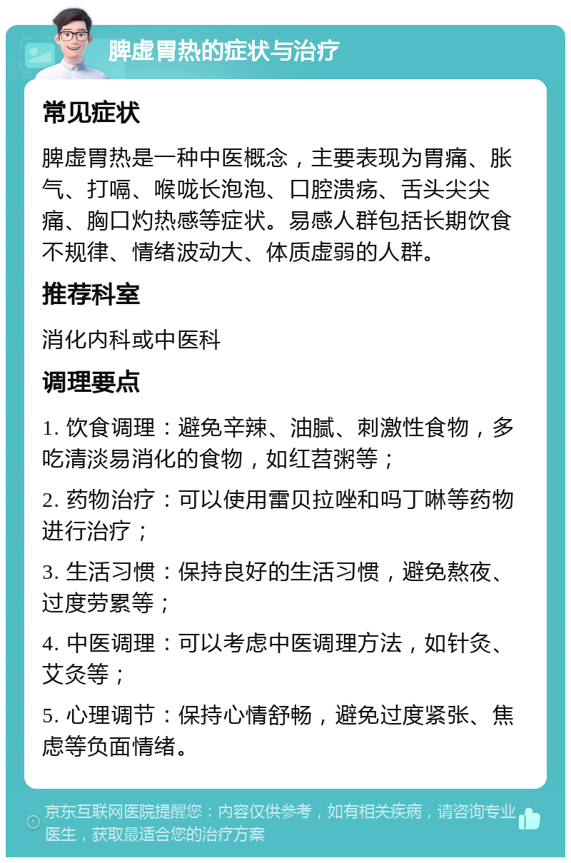 脾虚胃热的症状与治疗 常见症状 脾虚胃热是一种中医概念，主要表现为胃痛、胀气、打嗝、喉咙长泡泡、口腔溃疡、舌头尖尖痛、胸口灼热感等症状。易感人群包括长期饮食不规律、情绪波动大、体质虚弱的人群。 推荐科室 消化内科或中医科 调理要点 1. 饮食调理：避免辛辣、油腻、刺激性食物，多吃清淡易消化的食物，如红苕粥等； 2. 药物治疗：可以使用雷贝拉唑和吗丁啉等药物进行治疗； 3. 生活习惯：保持良好的生活习惯，避免熬夜、过度劳累等； 4. 中医调理：可以考虑中医调理方法，如针灸、艾灸等； 5. 心理调节：保持心情舒畅，避免过度紧张、焦虑等负面情绪。