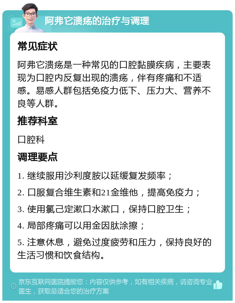 阿弗它溃疡的治疗与调理 常见症状 阿弗它溃疡是一种常见的口腔黏膜疾病，主要表现为口腔内反复出现的溃疡，伴有疼痛和不适感。易感人群包括免疫力低下、压力大、营养不良等人群。 推荐科室 口腔科 调理要点 1. 继续服用沙利度胺以延缓复发频率； 2. 口服复合维生素和21金维他，提高免疫力； 3. 使用氯己定漱口水漱口，保持口腔卫生； 4. 局部疼痛可以用金因肽涂擦； 5. 注意休息，避免过度疲劳和压力，保持良好的生活习惯和饮食结构。