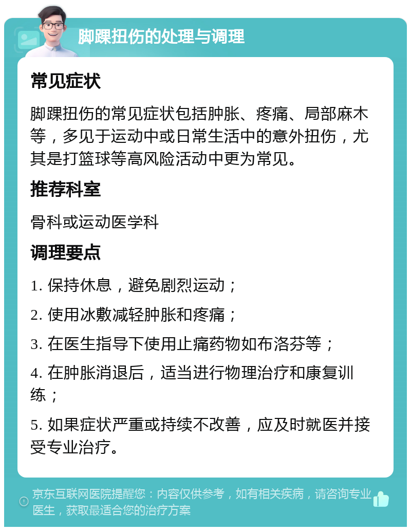 脚踝扭伤的处理与调理 常见症状 脚踝扭伤的常见症状包括肿胀、疼痛、局部麻木等，多见于运动中或日常生活中的意外扭伤，尤其是打篮球等高风险活动中更为常见。 推荐科室 骨科或运动医学科 调理要点 1. 保持休息，避免剧烈运动； 2. 使用冰敷减轻肿胀和疼痛； 3. 在医生指导下使用止痛药物如布洛芬等； 4. 在肿胀消退后，适当进行物理治疗和康复训练； 5. 如果症状严重或持续不改善，应及时就医并接受专业治疗。