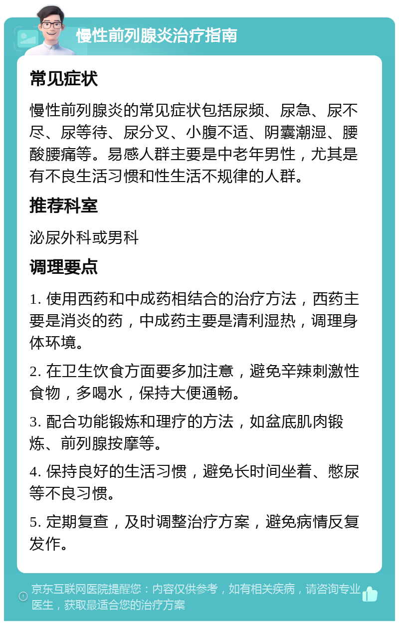 慢性前列腺炎治疗指南 常见症状 慢性前列腺炎的常见症状包括尿频、尿急、尿不尽、尿等待、尿分叉、小腹不适、阴囊潮湿、腰酸腰痛等。易感人群主要是中老年男性，尤其是有不良生活习惯和性生活不规律的人群。 推荐科室 泌尿外科或男科 调理要点 1. 使用西药和中成药相结合的治疗方法，西药主要是消炎的药，中成药主要是清利湿热，调理身体环境。 2. 在卫生饮食方面要多加注意，避免辛辣刺激性食物，多喝水，保持大便通畅。 3. 配合功能锻炼和理疗的方法，如盆底肌肉锻炼、前列腺按摩等。 4. 保持良好的生活习惯，避免长时间坐着、憋尿等不良习惯。 5. 定期复查，及时调整治疗方案，避免病情反复发作。