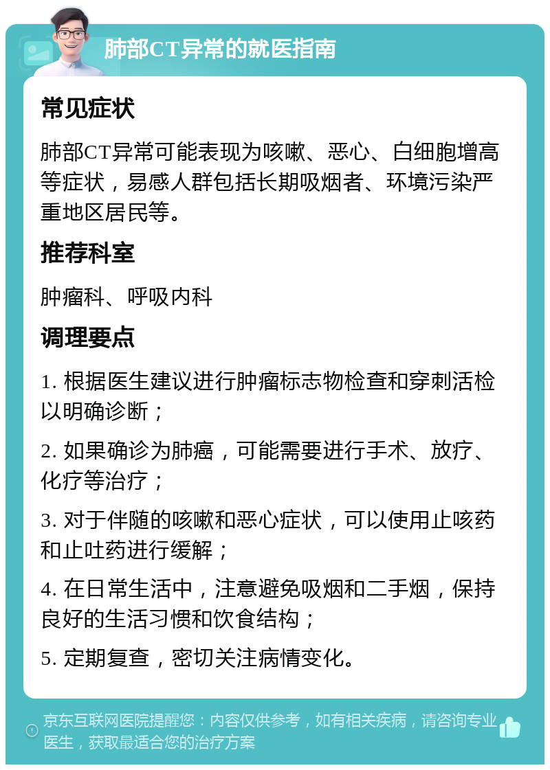 肺部CT异常的就医指南 常见症状 肺部CT异常可能表现为咳嗽、恶心、白细胞增高等症状，易感人群包括长期吸烟者、环境污染严重地区居民等。 推荐科室 肿瘤科、呼吸内科 调理要点 1. 根据医生建议进行肿瘤标志物检查和穿刺活检以明确诊断； 2. 如果确诊为肺癌，可能需要进行手术、放疗、化疗等治疗； 3. 对于伴随的咳嗽和恶心症状，可以使用止咳药和止吐药进行缓解； 4. 在日常生活中，注意避免吸烟和二手烟，保持良好的生活习惯和饮食结构； 5. 定期复查，密切关注病情变化。