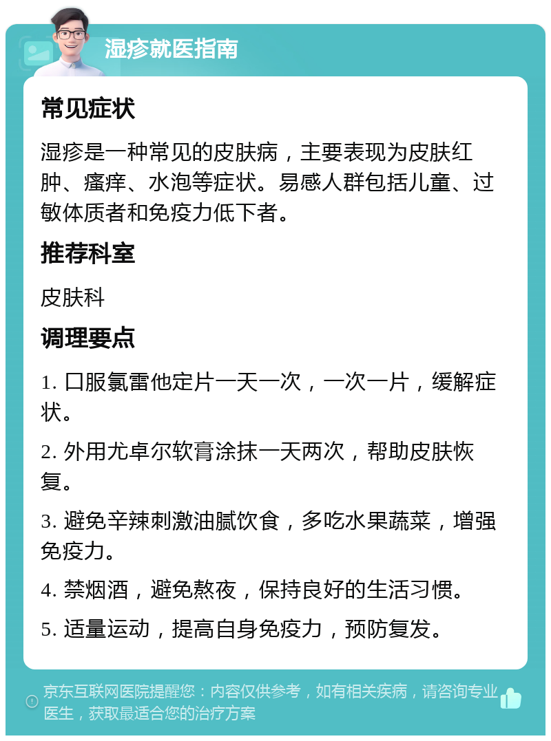 湿疹就医指南 常见症状 湿疹是一种常见的皮肤病，主要表现为皮肤红肿、瘙痒、水泡等症状。易感人群包括儿童、过敏体质者和免疫力低下者。 推荐科室 皮肤科 调理要点 1. 口服氯雷他定片一天一次，一次一片，缓解症状。 2. 外用尤卓尔软膏涂抹一天两次，帮助皮肤恢复。 3. 避免辛辣刺激油腻饮食，多吃水果蔬菜，增强免疫力。 4. 禁烟酒，避免熬夜，保持良好的生活习惯。 5. 适量运动，提高自身免疫力，预防复发。