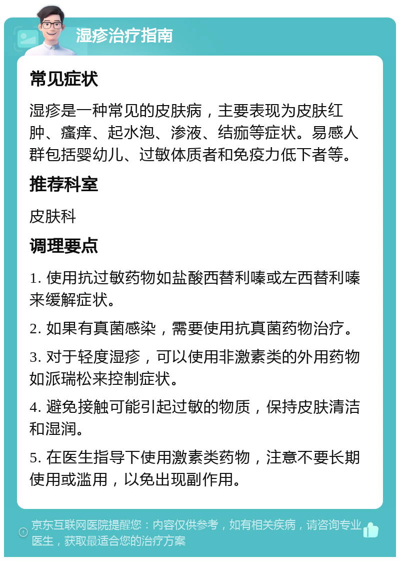 湿疹治疗指南 常见症状 湿疹是一种常见的皮肤病，主要表现为皮肤红肿、瘙痒、起水泡、渗液、结痂等症状。易感人群包括婴幼儿、过敏体质者和免疫力低下者等。 推荐科室 皮肤科 调理要点 1. 使用抗过敏药物如盐酸西替利嗪或左西替利嗪来缓解症状。 2. 如果有真菌感染，需要使用抗真菌药物治疗。 3. 对于轻度湿疹，可以使用非激素类的外用药物如派瑞松来控制症状。 4. 避免接触可能引起过敏的物质，保持皮肤清洁和湿润。 5. 在医生指导下使用激素类药物，注意不要长期使用或滥用，以免出现副作用。