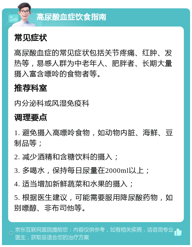 高尿酸血症饮食指南 常见症状 高尿酸血症的常见症状包括关节疼痛、红肿、发热等，易感人群为中老年人、肥胖者、长期大量摄入富含嘌呤的食物者等。 推荐科室 内分泌科或风湿免疫科 调理要点 1. 避免摄入高嘌呤食物，如动物内脏、海鲜、豆制品等； 2. 减少酒精和含糖饮料的摄入； 3. 多喝水，保持每日尿量在2000ml以上； 4. 适当增加新鲜蔬菜和水果的摄入； 5. 根据医生建议，可能需要服用降尿酸药物，如别嘌醇、非布司他等。