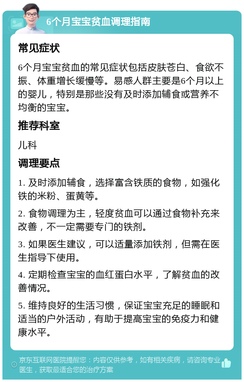 6个月宝宝贫血调理指南 常见症状 6个月宝宝贫血的常见症状包括皮肤苍白、食欲不振、体重增长缓慢等。易感人群主要是6个月以上的婴儿，特别是那些没有及时添加辅食或营养不均衡的宝宝。 推荐科室 儿科 调理要点 1. 及时添加辅食，选择富含铁质的食物，如强化铁的米粉、蛋黄等。 2. 食物调理为主，轻度贫血可以通过食物补充来改善，不一定需要专门的铁剂。 3. 如果医生建议，可以适量添加铁剂，但需在医生指导下使用。 4. 定期检查宝宝的血红蛋白水平，了解贫血的改善情况。 5. 维持良好的生活习惯，保证宝宝充足的睡眠和适当的户外活动，有助于提高宝宝的免疫力和健康水平。