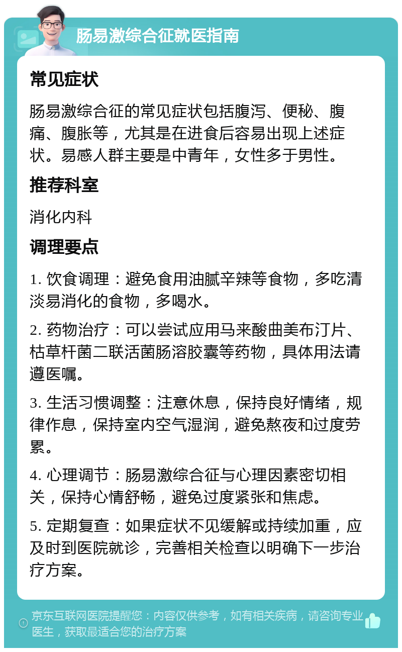 肠易激综合征就医指南 常见症状 肠易激综合征的常见症状包括腹泻、便秘、腹痛、腹胀等，尤其是在进食后容易出现上述症状。易感人群主要是中青年，女性多于男性。 推荐科室 消化内科 调理要点 1. 饮食调理：避免食用油腻辛辣等食物，多吃清淡易消化的食物，多喝水。 2. 药物治疗：可以尝试应用马来酸曲美布汀片、枯草杆菌二联活菌肠溶胶囊等药物，具体用法请遵医嘱。 3. 生活习惯调整：注意休息，保持良好情绪，规律作息，保持室内空气湿润，避免熬夜和过度劳累。 4. 心理调节：肠易激综合征与心理因素密切相关，保持心情舒畅，避免过度紧张和焦虑。 5. 定期复查：如果症状不见缓解或持续加重，应及时到医院就诊，完善相关检查以明确下一步治疗方案。