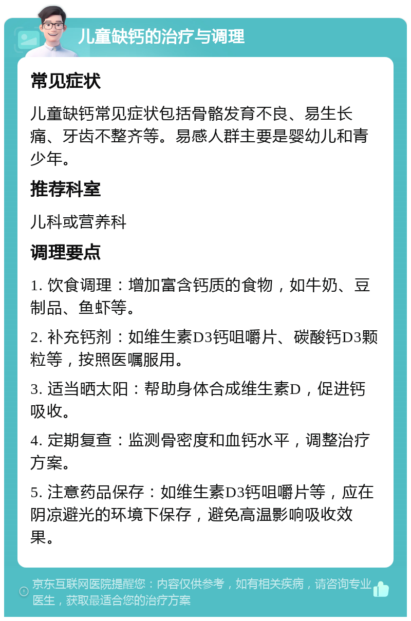 儿童缺钙的治疗与调理 常见症状 儿童缺钙常见症状包括骨骼发育不良、易生长痛、牙齿不整齐等。易感人群主要是婴幼儿和青少年。 推荐科室 儿科或营养科 调理要点 1. 饮食调理：增加富含钙质的食物，如牛奶、豆制品、鱼虾等。 2. 补充钙剂：如维生素D3钙咀嚼片、碳酸钙D3颗粒等，按照医嘱服用。 3. 适当晒太阳：帮助身体合成维生素D，促进钙吸收。 4. 定期复查：监测骨密度和血钙水平，调整治疗方案。 5. 注意药品保存：如维生素D3钙咀嚼片等，应在阴凉避光的环境下保存，避免高温影响吸收效果。