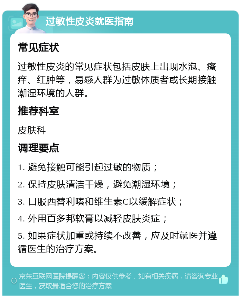 过敏性皮炎就医指南 常见症状 过敏性皮炎的常见症状包括皮肤上出现水泡、瘙痒、红肿等，易感人群为过敏体质者或长期接触潮湿环境的人群。 推荐科室 皮肤科 调理要点 1. 避免接触可能引起过敏的物质； 2. 保持皮肤清洁干燥，避免潮湿环境； 3. 口服西替利嗪和维生素C以缓解症状； 4. 外用百多邦软膏以减轻皮肤炎症； 5. 如果症状加重或持续不改善，应及时就医并遵循医生的治疗方案。